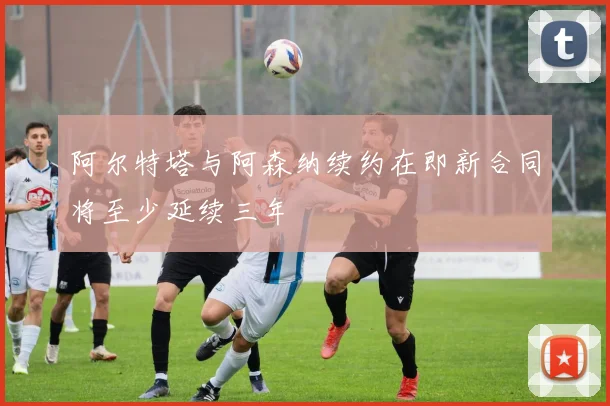 阿尔特塔与阿森纳续约在即新合同将至少延续三年