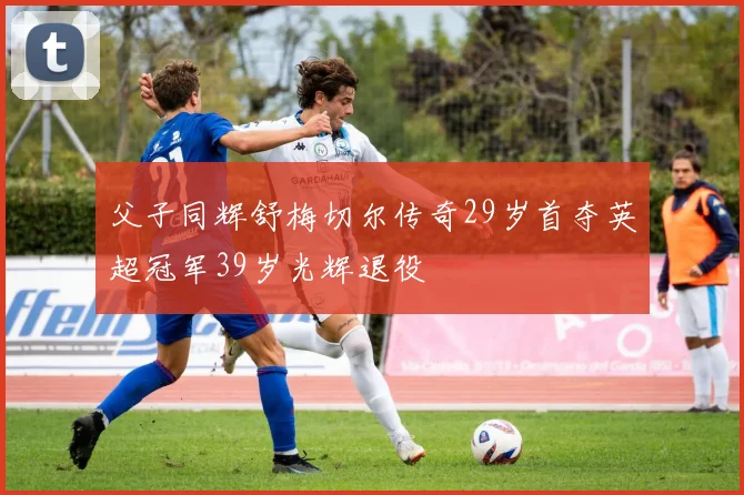 父子同辉舒梅切尔传奇29岁首夺英超冠军39岁光辉退役