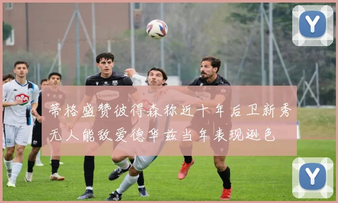 蒂格盛赞彼得森称近十年后卫新秀无人能敌爱德华兹当年表现逊色