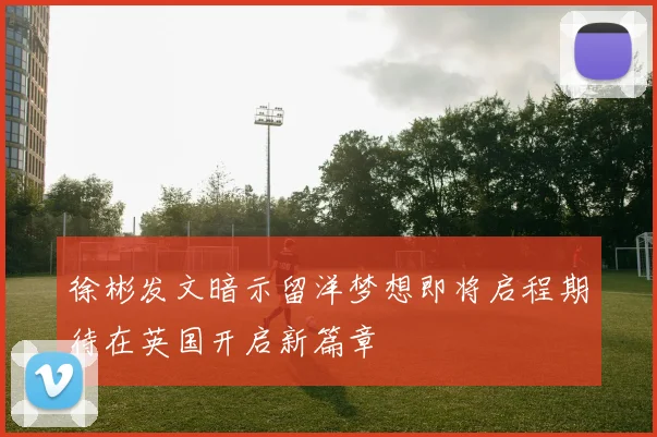 徐彬发文暗示留洋梦想即将启程期待在英国开启新篇章