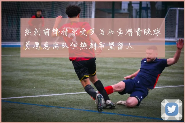 热刺前锋特尔受罗马和黄潜青睐球员愿意离队但热刺希望留人