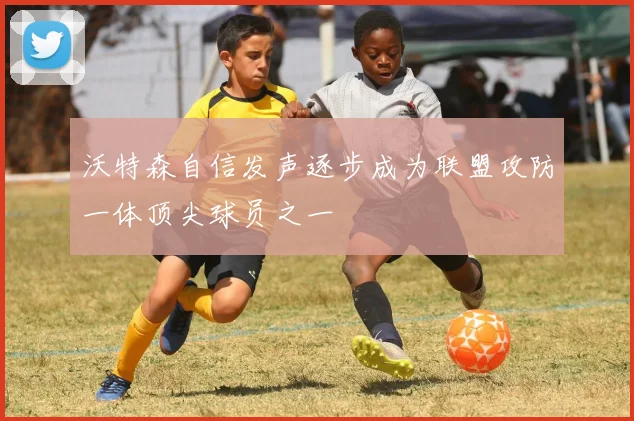 沃特森自信发声逐步成为联盟攻防一体顶尖球员之一