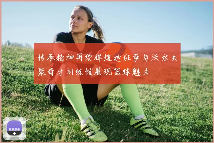 传承精神再续辉煌迪班萨与沃尔共聚奇才训练馆展现篮球魅力
