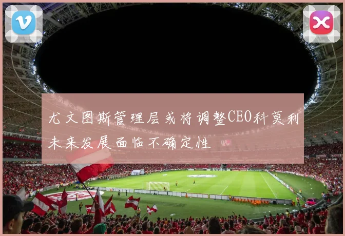 尤文图斯管理层或将调整CEO科莫利未来发展面临不确定性