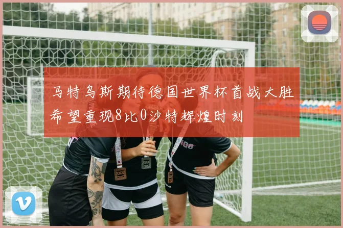 马特乌斯期待德国世界杯首战大胜希望重现8比0沙特辉煌时刻
