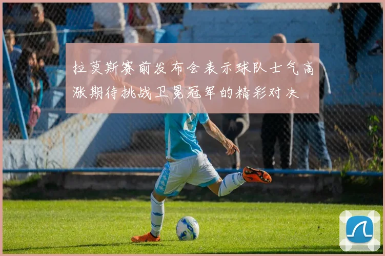 拉莫斯赛前发布会表示球队士气高涨期待挑战卫冕冠军的精彩对决