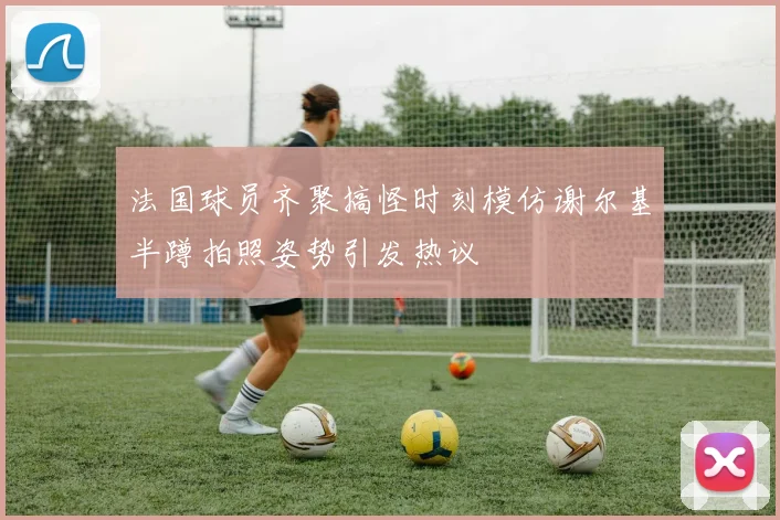 法国球员齐聚搞怪时刻模仿谢尔基半蹲拍照姿势引发热议