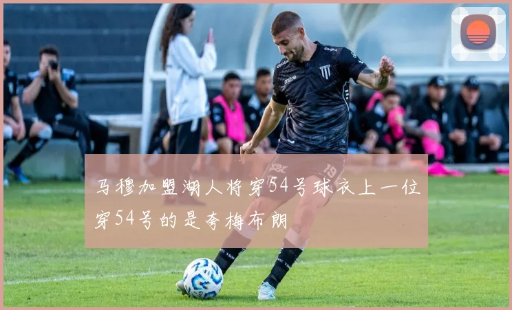 马穆加盟湖人将穿54号球衣上一位穿54号的是夸梅布朗