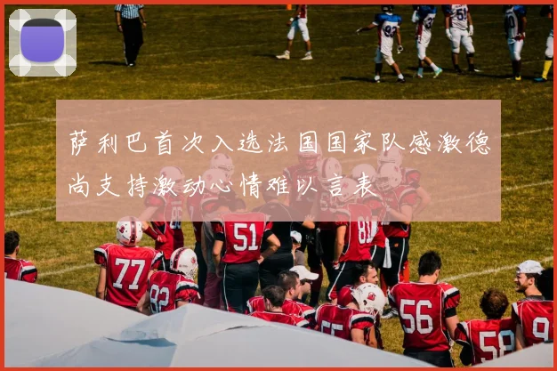 萨利巴首次入选法国国家队感激德尚支持激动心情难以言表