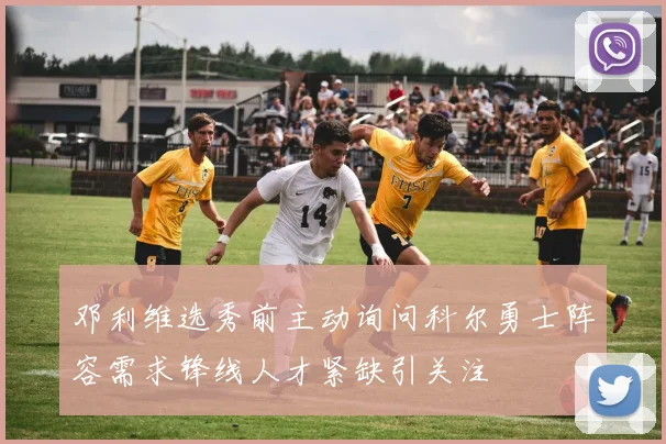 邓利维选秀前主动询问科尔勇士阵容需求锋线人才紧缺引关注