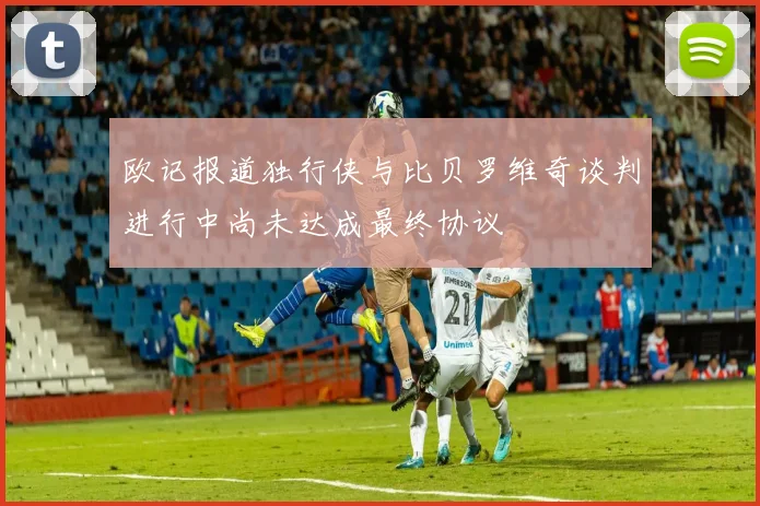 欧记报道独行侠与比贝罗维奇谈判进行中尚未达成最终协议
