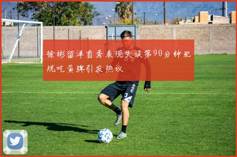 徐彬留洋首秀表现失误第90分钟犯规吃黄牌引发热议