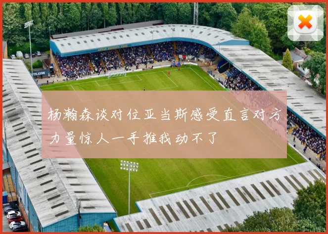 杨瀚森谈对位亚当斯感受直言对方力量惊人一手推我动不了